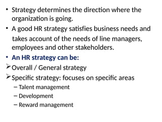 • Strategy determines the direction where the
organization is going.
• A good HR strategy satisfies business needs and
takes account of the needs of line managers,
employees and other stakeholders.
• An HR strategy can be:
Overall / General strategy
Specific strategy: focuses on specific areas
– Talent management
– Development
– Reward management
 