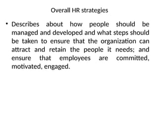 Overall HR strategies
• Describes about how people should be
managed and developed and what steps should
be taken to ensure that the organization can
attract and retain the people it needs; and
ensure that employees are committed,
motivated, engaged.
 