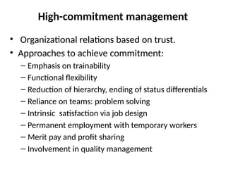 High-commitment management
• Organizational relations based on trust.
• Approaches to achieve commitment:
– Emphasis on trainability
– Functional flexibility
– Reduction of hierarchy, ending of status differentials
– Reliance on teams: problem solving
– Intrinsic satisfaction via job design
– Permanent employment with temporary workers
– Merit pay and profit sharing
– Involvement in quality management
 