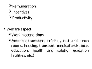 Remuneration
Incentives
Productivity
• Welfare aspect:
Working conditions
Amenities(canteens, crèches, rest and lunch
rooms, housing, transport, medical assistance,
education, health and safety, recreation
facilities, etc.)
 