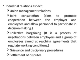 • Industrial relations aspect:
Union management relations
Joint consultation (aims to promote
cooperation between the employer and
employees and allow personnel to participate in
decision-making.)
Collective bargaining (It is a process of
negotiations between employers and a group of
employees aimed at reaching agreements that
regulate working conditions.)
Grievance and disciplinary procedures
Settlement of disputes.
 