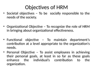 Objectives of HRM
• Societal objectives – To be socially responsible to the
needs of the society.
• Organizational Objective – To recognize the role of HRM
in bringing about organizational effectiveness.
• Functional objective – To maintain department’s
contribution at a level appropriate to the organization's
needs.
• Personal Objective – To assist employees in achieving
their personal goals, at least in so far as these goals
enhance the individual’s contribution to the
organization.
 