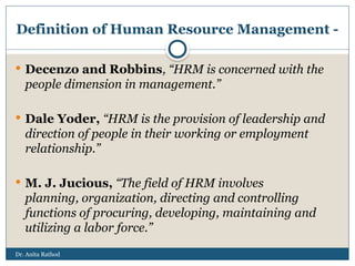 Dr. Anita Rathod
Definition of Human Resource Management -
 Decenzo and Robbins, “HRM is concerned with the
people dimension in management.”
 Dale Yoder, “HRM is the provision of leadership and
direction of people in their working or employment
relationship.”
 M. J. Jucious, “The field of HRM involves
planning, organization, directing and controlling
functions of procuring, developing, maintaining and
utilizing a labor force.”
 