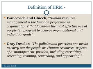 Dr. Anita Rathod
Definition of HRM -
 Ivancevich and Glueck, “Human resource
management is the function performed in
organizations’ that facilitate the most effective use of
people (employees) to achieve organizational and
individual goals”.
 Gray Dessler: “The policies and practices one needs
to carry out the people or Human resources aspects
of a management position, including recruiting,
screening, training, rewarding, and appraising.”
 