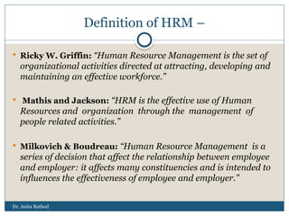 Dr. Anita Rathod
Definition of HRM –
 Ricky W. Griffin: “Human Resource Management is the set of
organizational activities directed at attracting, developing and
maintaining an effective workforce.”
 Mathis and Jackson: “HRM is the effective use of Human
Resources and organization through the management of
people related activities.”
 Milkovich & Boudreau: “Human Resource Management is a
series of decision that affect the relationship between employee
and employer: it affects many constituencies and is intended to
influences the effectiveness of employee and employer.”
 
