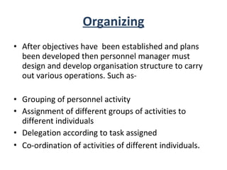 Organizing After objectives have  been established and plans been developed then personnel manager must design and develop organisation structure to carry out various operations. Such as- Grouping of personnel activity Assignment of different groups of activities to different individuals Delegation according to task assigned Co-ordination of activities of different individuals . 