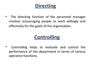 Directing The directing function of the personnel manager involves encouraging people to work willingly and effectively for the goals of the organization . Controlling Controlling helps to evaluate and control the performance of the department in terms of various operative functions. 