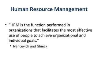 Human Resource Management “ HRM is the function performed in organizations that facilitates the most effective use of people to achieve organizational and individual goals.” Ivancevich and Glueck 