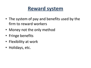 Reward system The system of pay and benefits used by the firm to reward workers Money not the only method Fringe benefits Flexibility at work Holidays, etc. 
