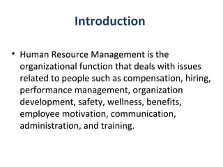 Introduction  Human Resource Management is the organizational function that deals with issues related to people such as compensation, hiring, performance management, organization development, safety, wellness, benefits, employee motivation, communication, administration, and training. 