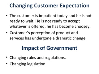 Changing Customer Expectation The customer is impatient today and he is not ready to wait. He is not ready to accept whatever is offered, he has become choosey. Customer’s perception of product and services has undergone a dramatic change. Impact of Government Changing rules and regulations. Changing legislation. 