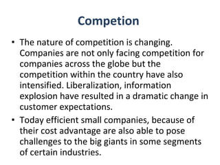 Competion  The nature of competition is changing. Companies are not only facing competition for companies across the globe but the competition within the country have also intensified. Liberalization, information explosion have resulted in a dramatic change in customer expectations. Today efficient small companies, because of their cost advantage are also able to pose challenges to the big giants in some segments of certain industries. 