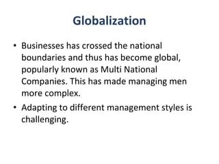 Globalization Businesses has crossed the national boundaries and thus has become global, popularly known as Multi National Companies. This has made managing men more complex.  Adapting to different management styles is challenging. 