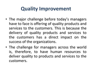 Quality Improvement The major challenge before today’s managers have to face is offering of quality products and services to the customers. This is because the delivery of quality products and services to the customers has a direct impact on the success of the organizations. The challenge for managers across the world is, therefore, to have human resources to deliver quality to products and services to the customers. 