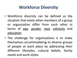 Workforce Diversity Workforce diversity can be defined as the situation that exists when members of a group or organization differ from each other in terms of  age ,  gender ,  race ,  ethnicity   and  education . The challenge for organizations is to make themselves accommodating to diverse groups of people at work place by addressing their different lifestyles, cultural beliefs, family needs and work styles. 