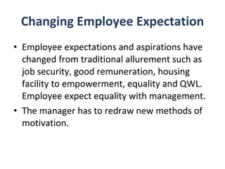 Changing Employee Expectation Employee expectations and aspirations have changed from traditional allurement such as job security, good remuneration, housing facility to empowerment, equality and QWL. Employee expect equality with management.  The manager has to redraw new methods of motivation. 