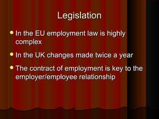 LegislationLegislation
In the EU employment law is highlyIn the EU employment law is highly
complexcomplex
In the UK changes made twice a yearIn the UK changes made twice a year
The contract of employment is key to theThe contract of employment is key to the
employer/employee relationshipemployer/employee relationship
 