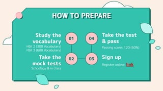 HOW TO PREPARE
01
02
04
03
HSK 2 (300 Vocabulary)
HSK 3 (600 Vocabulary)
Study the
vocabulary
Passing score: 120 (60%)
Take the test
& pass
Schoology & in class
Take the
mock tests Register online: link
Sign up
 