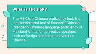 The HSK is a Chinese proficiency test. It is
the standardized test of Standard Chinese
(Mandarin Chinese) language proficiency of
Mainland China for non-native speakers
such as foreign students and overseas
Chinese.
What is the HSK?
 
