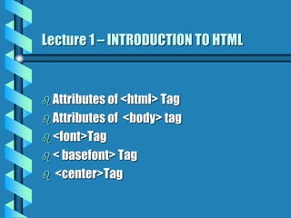 Lecture 1 – INTRODUCTION TO HTML
 Attributes of <html> Tag
 Attributes of <body> tag
 <font>Tag
 < basefont> Tag
 <center>Tag
 