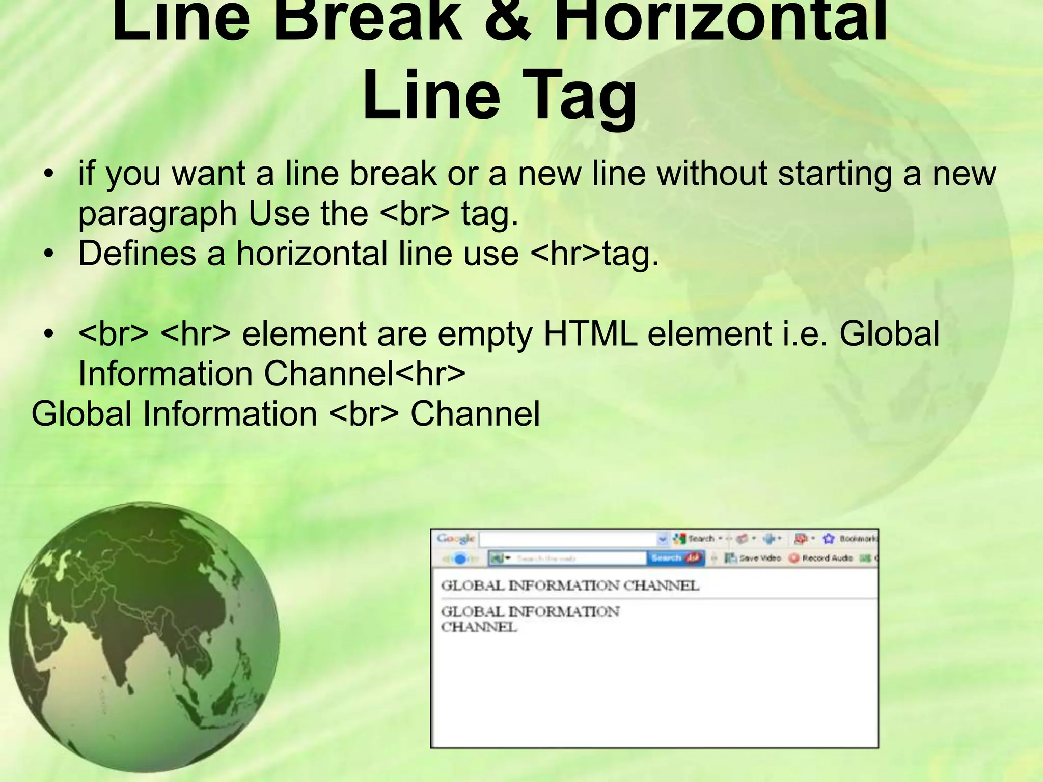 Line Break & Horizontal
Line Tag
• if you want a line break or a new line without starting a new
paragraph Use the <br> tag.
• Defines a horizontal line use <hr>tag.
• <br> <hr> element are empty HTML element i.e. Global
Information Channel<hr>
Global Information <br> Channel
 