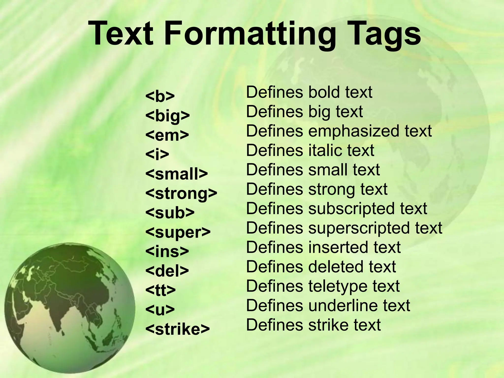 Text Formatting Tags
<b>
<big>
<em>
<i>
<small>
<strong>
<sub>
<super>
<ins>
<del>
<tt>
<u>
<strike>
Defines bold text
Defines big text
Defines emphasized text
Defines italic text
Defines small text
Defines strong text
Defines subscripted text
Defines superscripted text
Defines inserted text
Defines deleted text
Defines teletype text
Defines underline text
Defines strike text
 