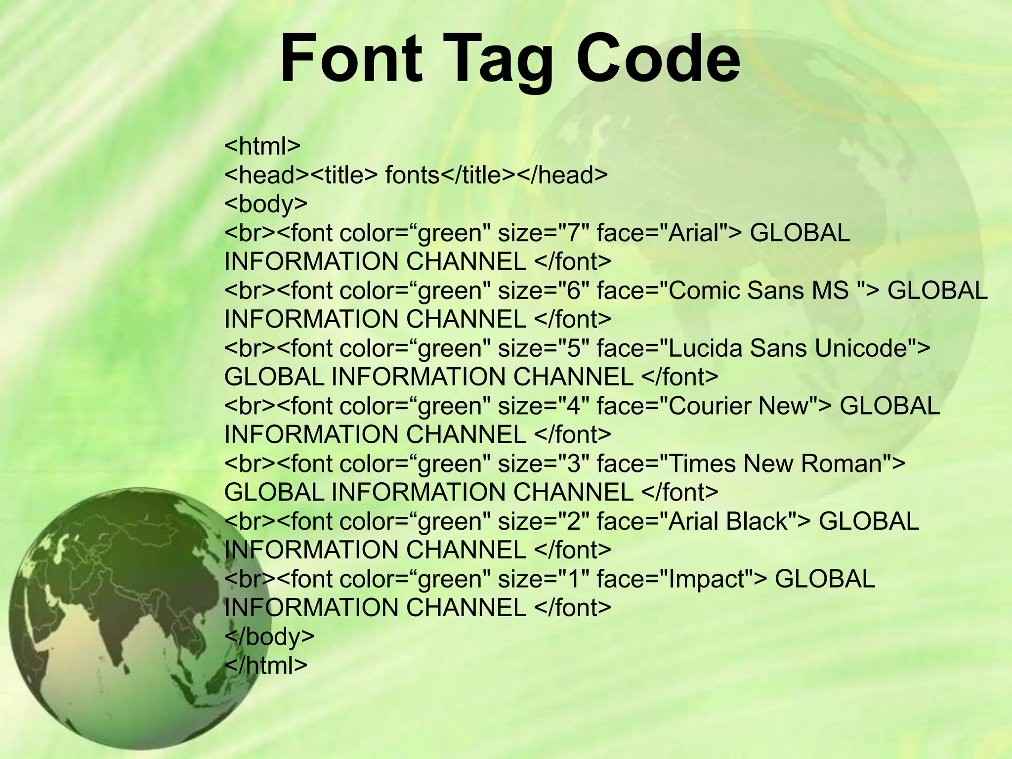 Font Tag Code
<html>
<head><title> fonts</title></head>
<body>
<br><font color=“green" size="7" face="Arial"> GLOBAL
INFORMATION CHANNEL </font>
<br><font color=“green" size="6" face="Comic Sans MS "> GLOBAL
INFORMATION CHANNEL </font>
<br><font color=“green" size="5" face="Lucida Sans Unicode">
GLOBAL INFORMATION CHANNEL </font>
<br><font color=“green" size="4" face="Courier New"> GLOBAL
INFORMATION CHANNEL </font>
<br><font color=“green" size="3" face="Times New Roman">
GLOBAL INFORMATION CHANNEL </font>
<br><font color=“green" size="2" face="Arial Black"> GLOBAL
INFORMATION CHANNEL </font>
<br><font color=“green" size="1" face="Impact"> GLOBAL
INFORMATION CHANNEL </font>
</body>
</html>
 