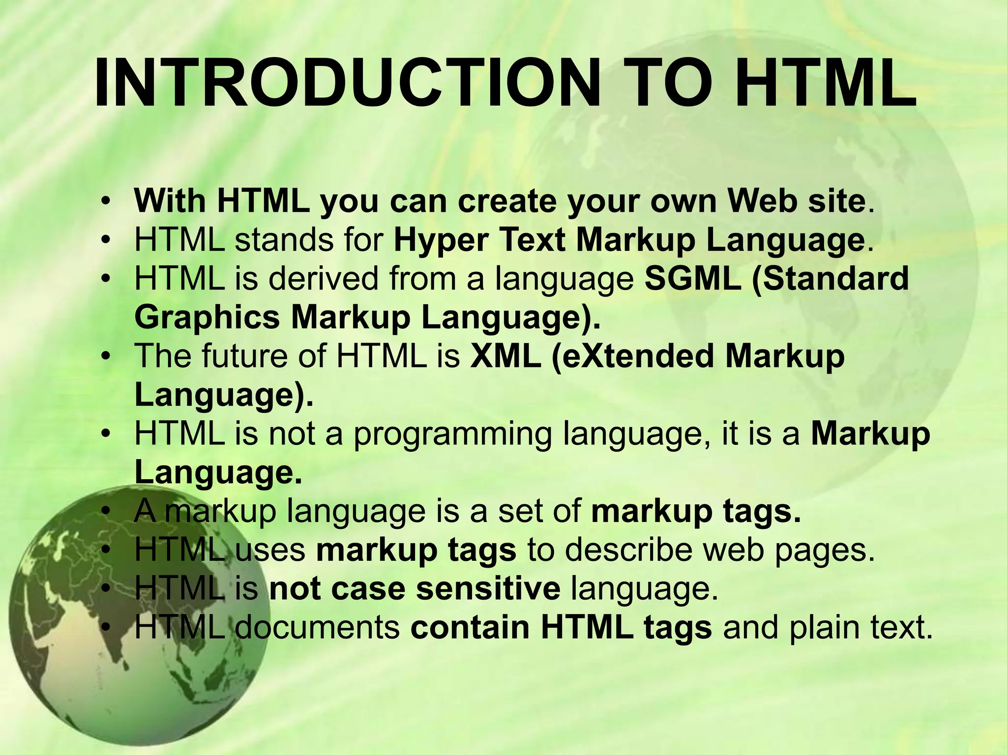 INTRODUCTION TO HTML
• With HTML you can create your own Web site.
• HTML stands for Hyper Text Markup Language.
• HTML is derived from a language SGML (Standard
Graphics Markup Language).
• The future of HTML is XML (eXtended Markup
Language).
• HTML is not a programming language, it is a Markup
Language.
• A markup language is a set of markup tags.
• HTML uses markup tags to describe web pages.
• HTML is not case sensitive language.
• HTML documents contain HTML tags and plain text.
 