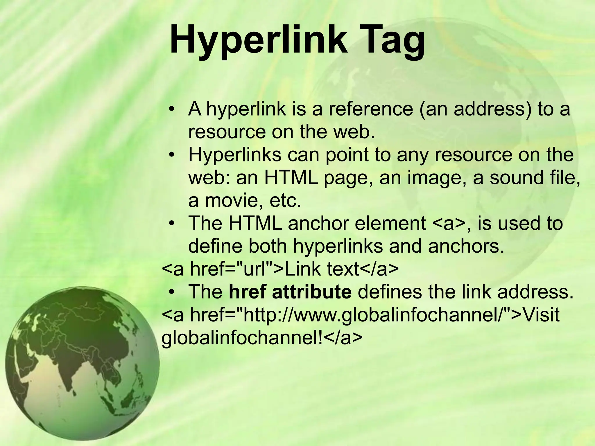 Hyperlink Tag
• A hyperlink is a reference (an address) to a
resource on the web.
• Hyperlinks can point to any resource on the
web: an HTML page, an image, a sound file,
a movie, etc.
• The HTML anchor element <a>, is used to
define both hyperlinks and anchors.
<a href="url">Link text</a>
• The href attribute defines the link address.
<a href="http://www.globalinfochannel/">Visit
globalinfochannel!</a>
 