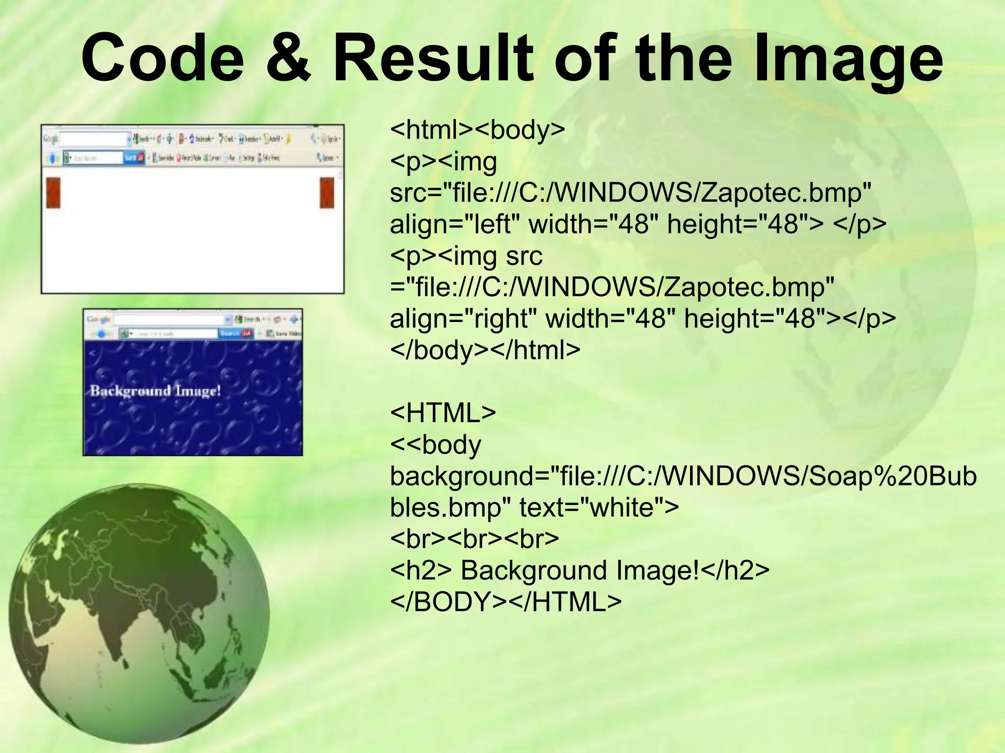 Code & Result of the Image
<html><body>
<p><img
src="file:///C:/WINDOWS/Zapotec.bmp"
align="left" width="48" height="48"> </p>
<p><img src
="file:///C:/WINDOWS/Zapotec.bmp"
align="right" width="48" height="48"></p>
</body></html>
<HTML>
<<body
background="file:///C:/WINDOWS/Soap%20Bub
bles.bmp" text="white">
<br><br><br>
<h2> Background Image!</h2>
</BODY></HTML>
 