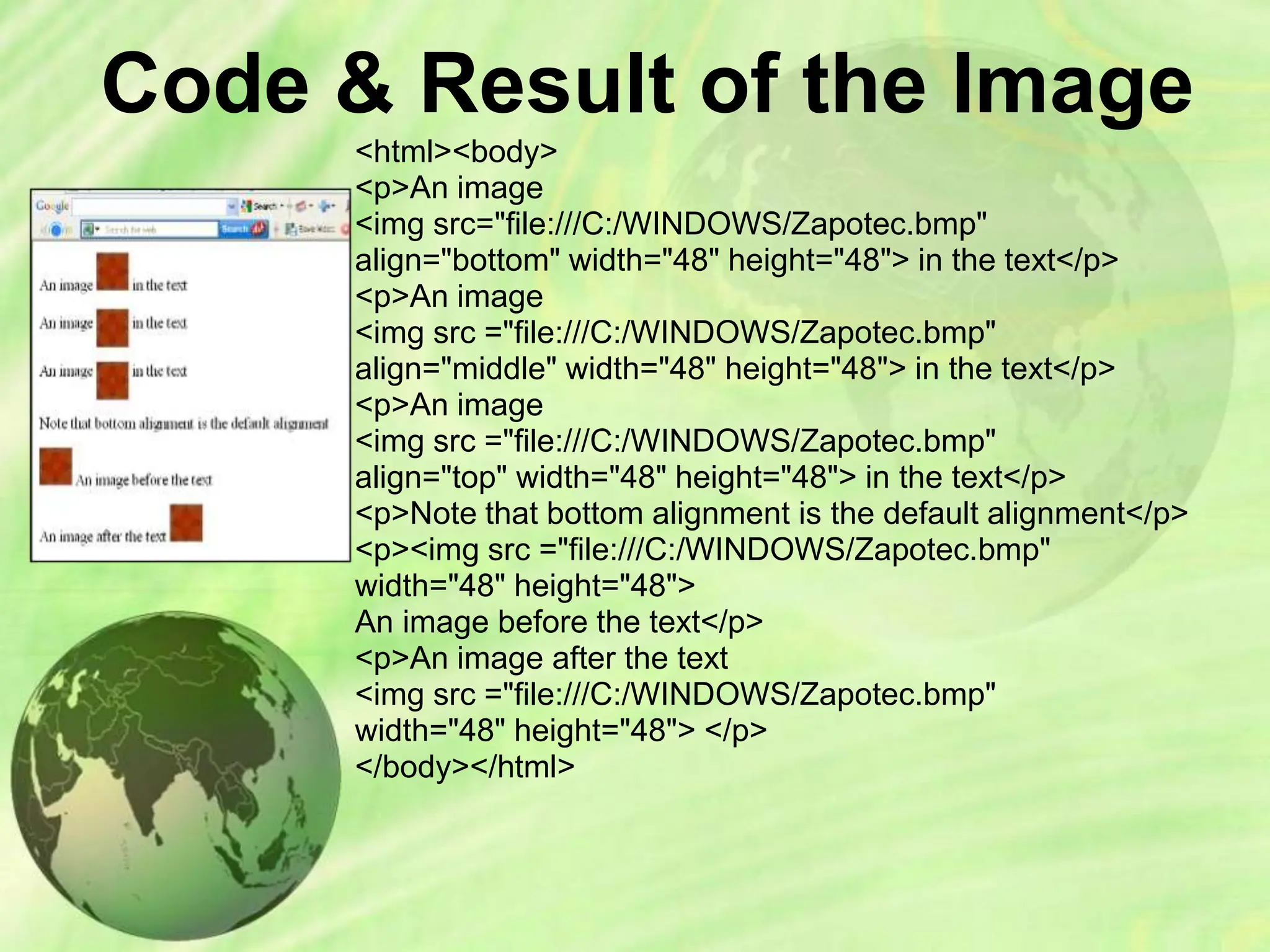 Code & Result of the Image
<html><body>
<p>An image
<img src="file:///C:/WINDOWS/Zapotec.bmp"
align="bottom" width="48" height="48"> in the text</p>
<p>An image
<img src ="file:///C:/WINDOWS/Zapotec.bmp"
align="middle" width="48" height="48"> in the text</p>
<p>An image
<img src ="file:///C:/WINDOWS/Zapotec.bmp"
align="top" width="48" height="48"> in the text</p>
<p>Note that bottom alignment is the default alignment</p>
<p><img src ="file:///C:/WINDOWS/Zapotec.bmp"
width="48" height="48">
An image before the text</p>
<p>An image after the text
<img src ="file:///C:/WINDOWS/Zapotec.bmp"
width="48" height="48"> </p>
</body></html>
 