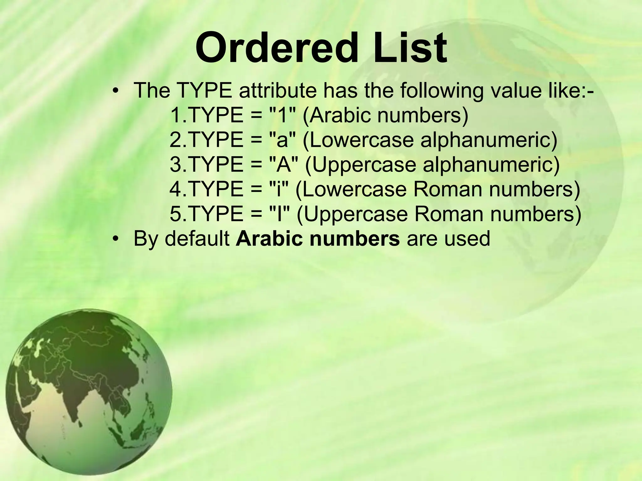Ordered List
• The TYPE attribute has the following value like:-
1.TYPE = "1" (Arabic numbers)
2.TYPE = "a" (Lowercase alphanumeric)
3.TYPE = "A" (Uppercase alphanumeric)
4.TYPE = "i" (Lowercase Roman numbers)
5.TYPE = "I" (Uppercase Roman numbers)
• By default Arabic numbers are used
 