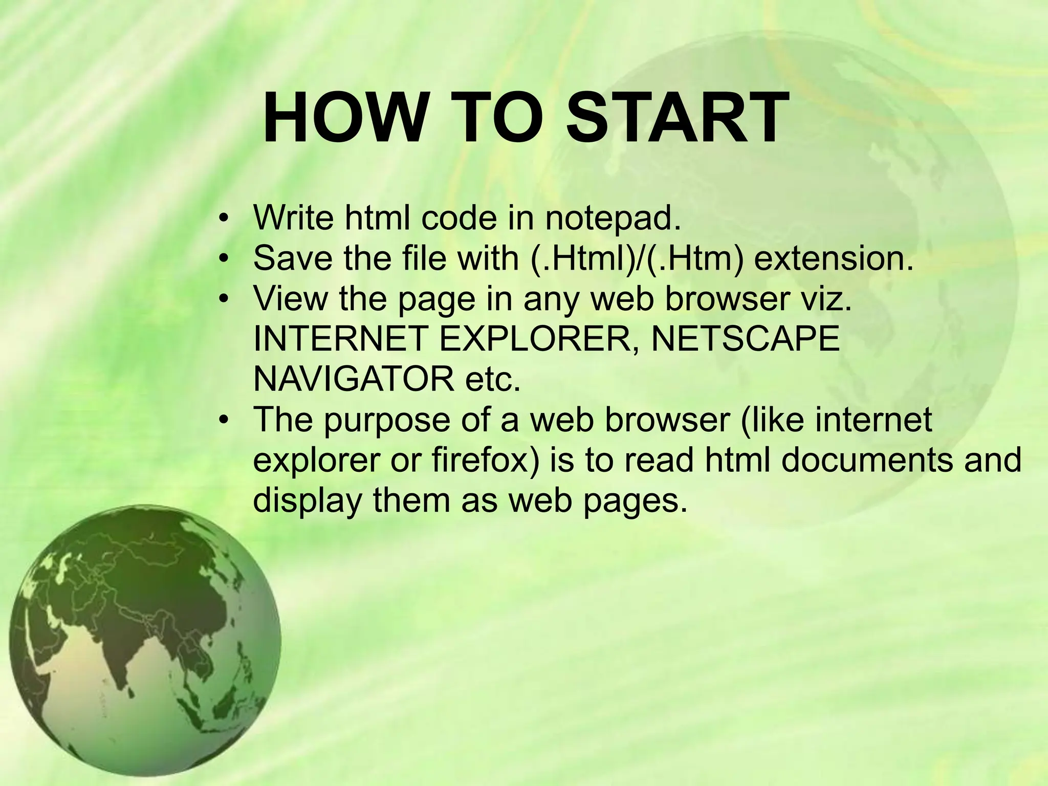 HOW TO START
• Write html code in notepad.
• Save the file with (.Html)/(.Htm) extension.
• View the page in any web browser viz.
INTERNET EXPLORER, NETSCAPE
NAVIGATOR etc.
• The purpose of a web browser (like internet
explorer or firefox) is to read html documents and
display them as web pages.
 