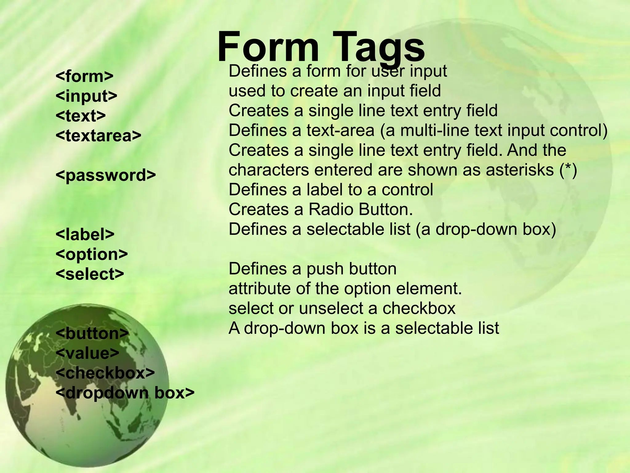 Form Tags
<form>
<input>
<text>
<textarea>
<password>
<label>
<option>
<select>
<button>
<value>
<checkbox>
<dropdown box>
Defines a form for user input
used to create an input field
Creates a single line text entry field
Defines a text-area (a multi-line text input control)
Creates a single line text entry field. And the
characters entered are shown as asterisks (*)
Defines a label to a control
Creates a Radio Button.
Defines a selectable list (a drop-down box)
Defines a push button
attribute of the option element.
select or unselect a checkbox
A drop-down box is a selectable list
 