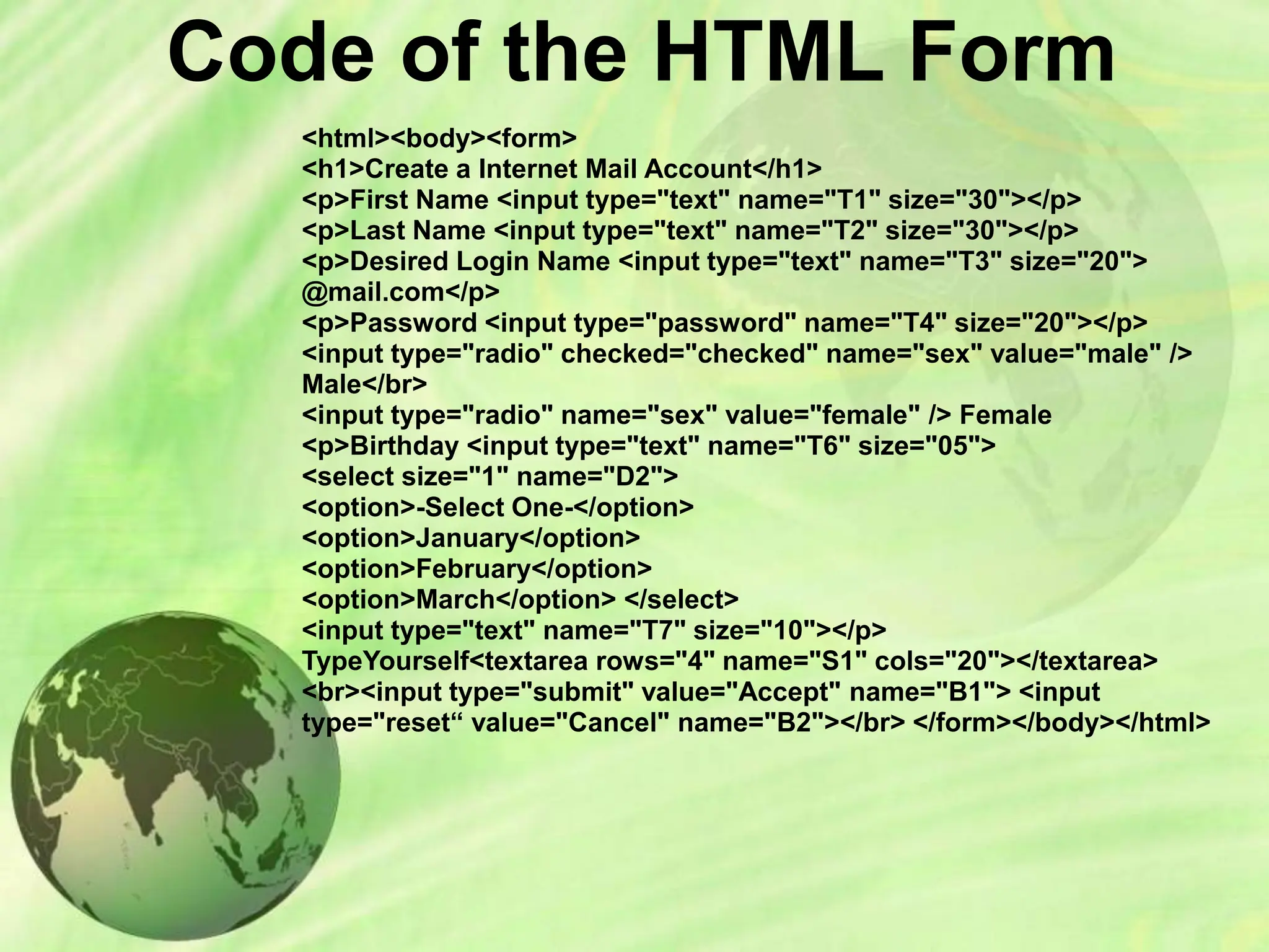 Code of the HTML Form
<html><body><form>
<h1>Create a Internet Mail Account</h1>
<p>First Name <input type="text" name="T1" size="30"></p>
<p>Last Name <input type="text" name="T2" size="30"></p>
<p>Desired Login Name <input type="text" name="T3" size="20">
@mail.com</p>
<p>Password <input type="password" name="T4" size="20"></p>
<input type="radio" checked="checked" name="sex" value="male" />
Male</br>
<input type="radio" name="sex" value="female" /> Female
<p>Birthday <input type="text" name="T6" size="05">
<select size="1" name="D2">
<option>-Select One-</option>
<option>January</option>
<option>February</option>
<option>March</option> </select>
<input type="text" name="T7" size="10"></p>
TypeYourself<textarea rows="4" name="S1" cols="20"></textarea>
<br><input type="submit" value="Accept" name="B1"> <input
type="reset“ value="Cancel" name="B2"></br> </form></body></html>
 