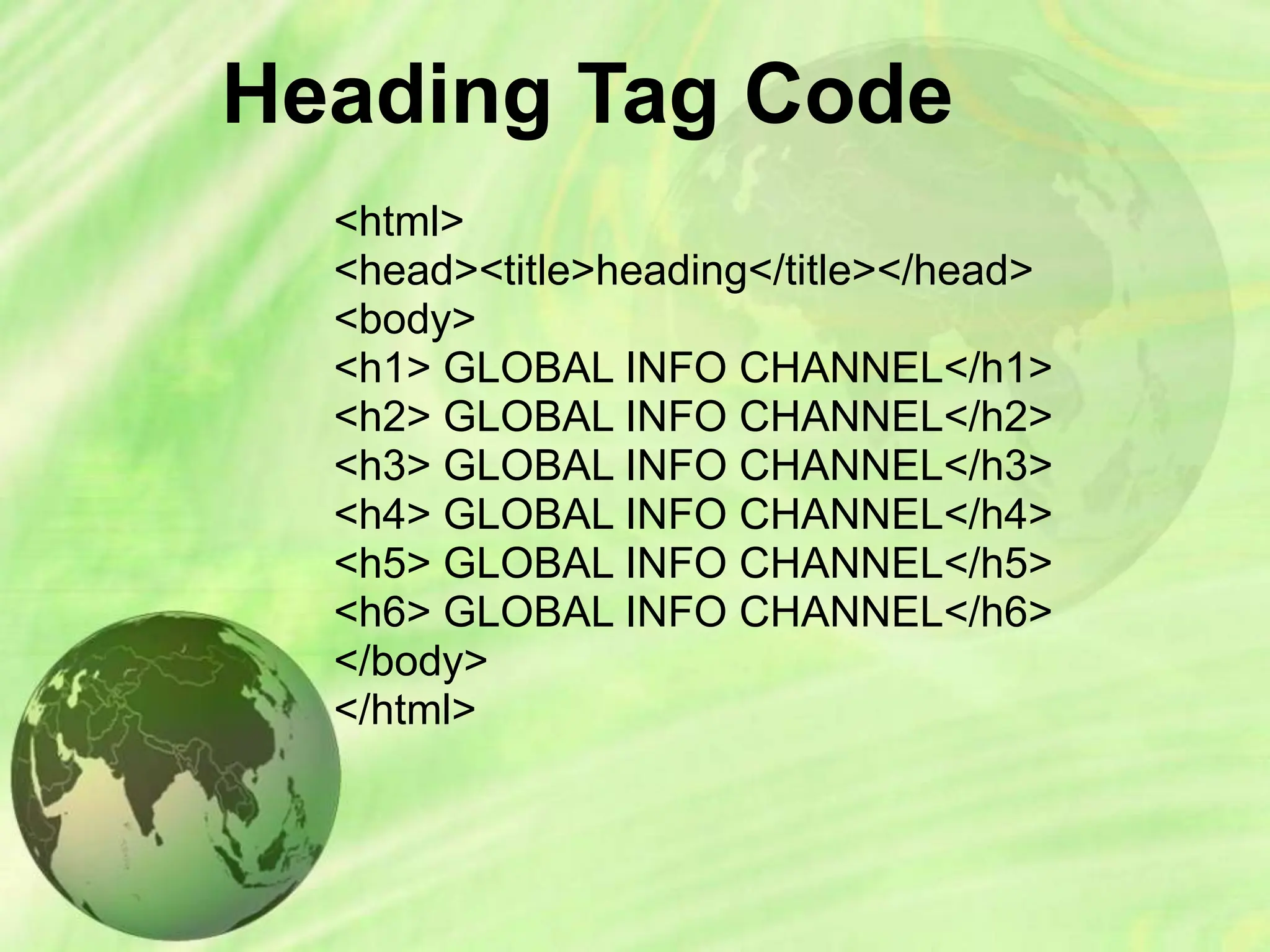 Heading Tag Code
<html>
<head><title>heading</title></head>
<body>
<h1> GLOBAL INFO CHANNEL</h1>
<h2> GLOBAL INFO CHANNEL</h2>
<h3> GLOBAL INFO CHANNEL</h3>
<h4> GLOBAL INFO CHANNEL</h4>
<h5> GLOBAL INFO CHANNEL</h5>
<h6> GLOBAL INFO CHANNEL</h6>
</body>
</html>
 