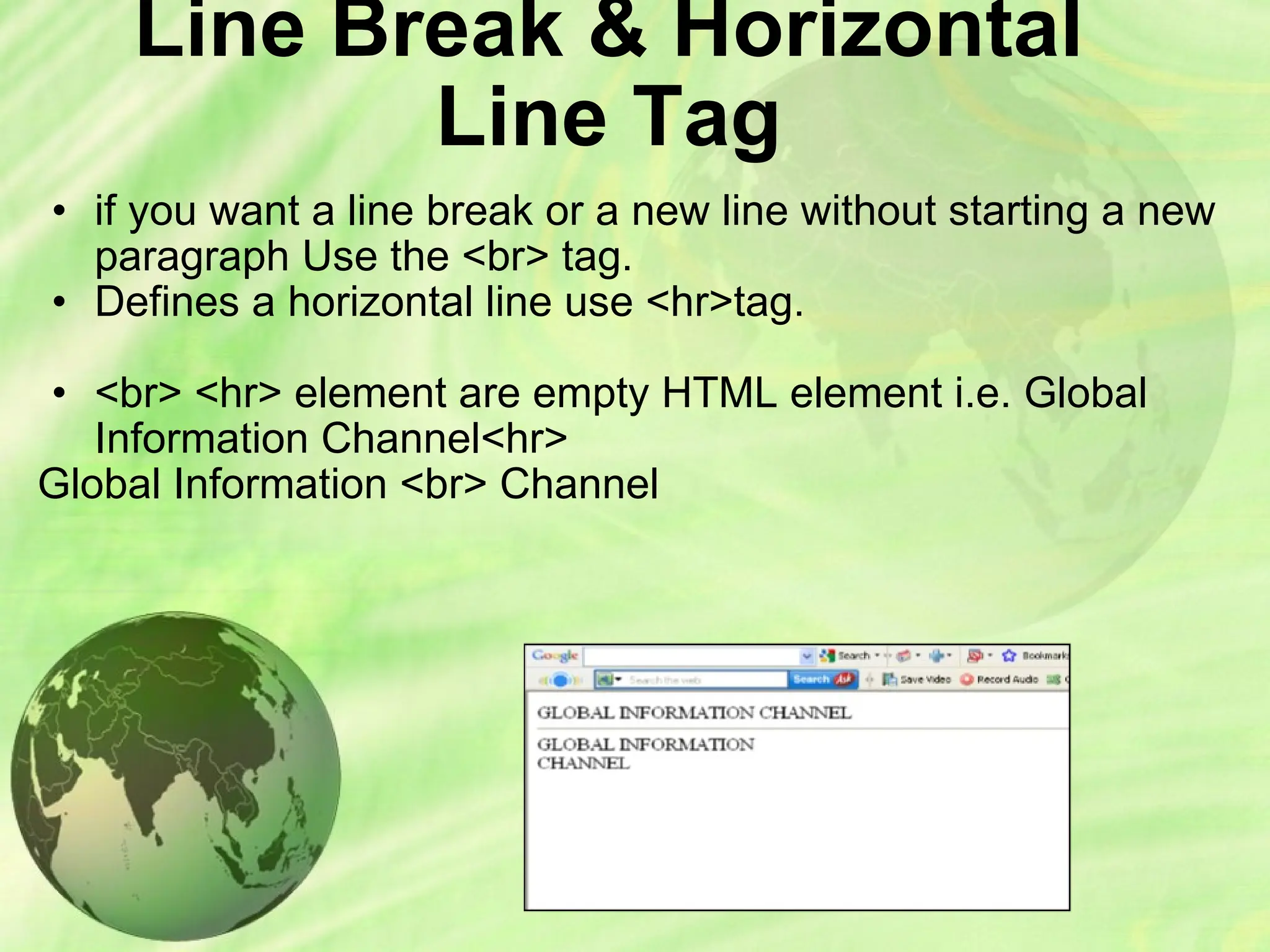 Line Break & Horizontal
Line Tag
• if you want a line break or a new line without starting a new
paragraph Use the <br> tag.
• Defines a horizontal line use <hr>tag.
• <br> <hr> element are empty HTML element i.e. Global
Information Channel<hr>
Global Information <br> Channel
 