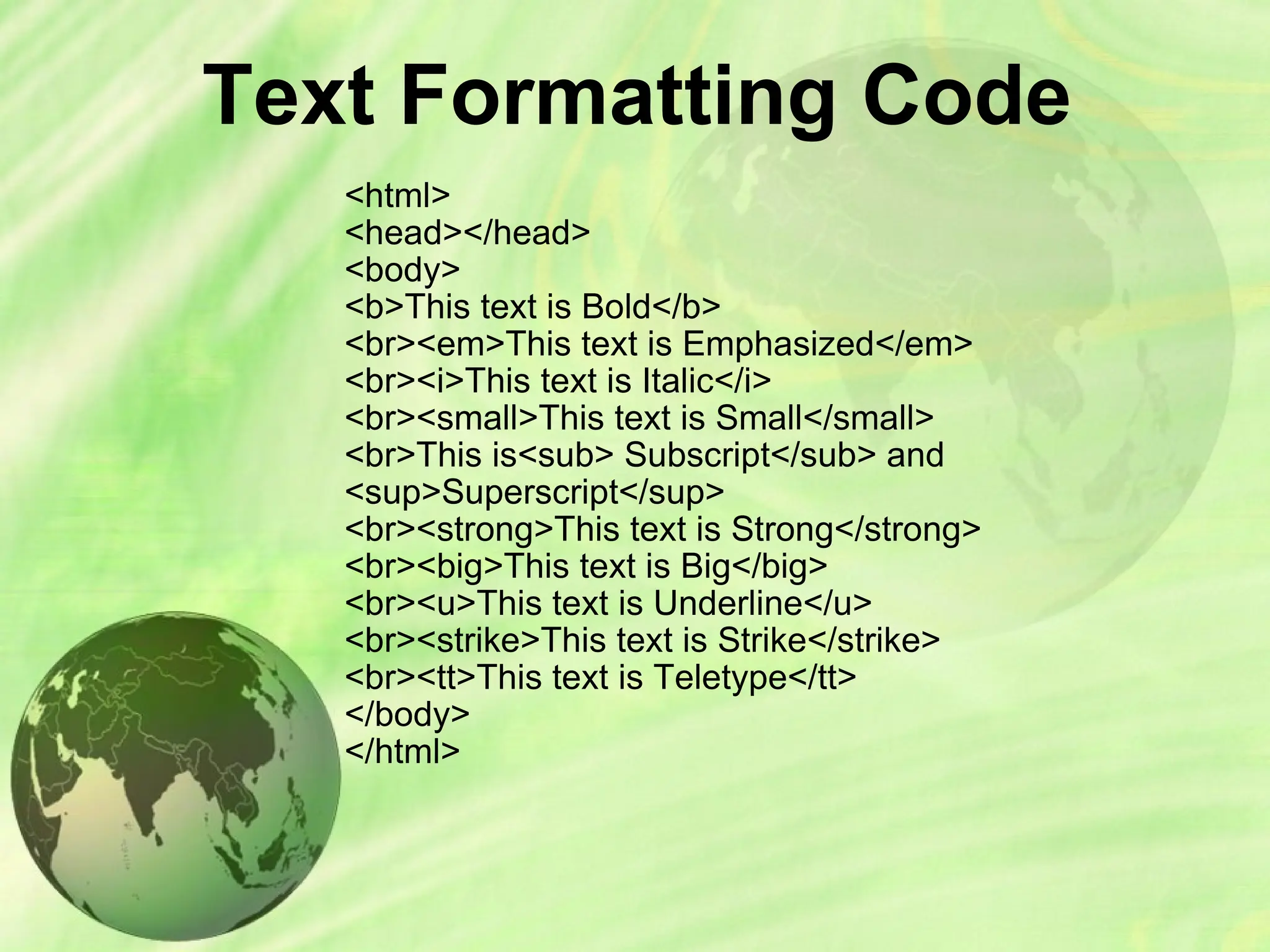 Text Formatting Code
<html>
<head></head>
<body>
<b>This text is Bold</b>
<br><em>This text is Emphasized</em>
<br><i>This text is Italic</i>
<br><small>This text is Small</small>
<br>This is<sub> Subscript</sub> and
<sup>Superscript</sup>
<br><strong>This text is Strong</strong>
<br><big>This text is Big</big>
<br><u>This text is Underline</u>
<br><strike>This text is Strike</strike>
<br><tt>This text is Teletype</tt>
</body>
</html>
 