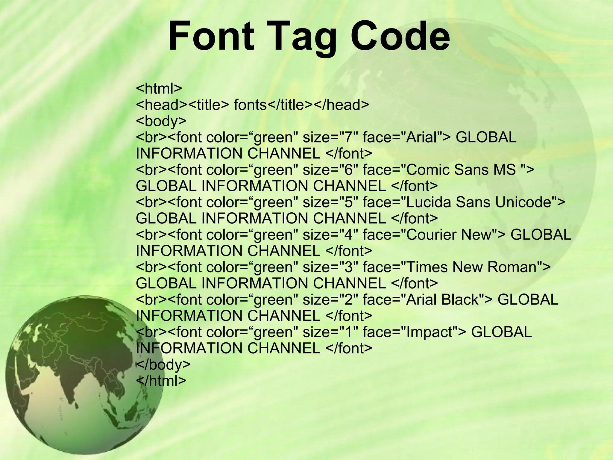 Font Tag Code
<html>
<head><title> fonts</title></head>
<body>
<br><font color=“green" size="7" face="Arial"> GLOBAL
INFORMATION CHANNEL </font>
<br><font color=“green" size="6" face="Comic Sans MS ">
GLOBAL INFORMATION CHANNEL </font>
<br><font color=“green" size="5" face="Lucida Sans Unicode">
GLOBAL INFORMATION CHANNEL </font>
<br><font color=“green" size="4" face="Courier New"> GLOBAL
INFORMATION CHANNEL </font>
<br><font color=“green" size="3" face="Times New Roman">
GLOBAL INFORMATION CHANNEL </font>
<br><font color=“green" size="2" face="Arial Black"> GLOBAL
INFORMATION CHANNEL </font>
<br><font color=“green" size="1" face="Impact"> GLOBAL
INFORMATION CHANNEL </font>
</body>
</html>
 