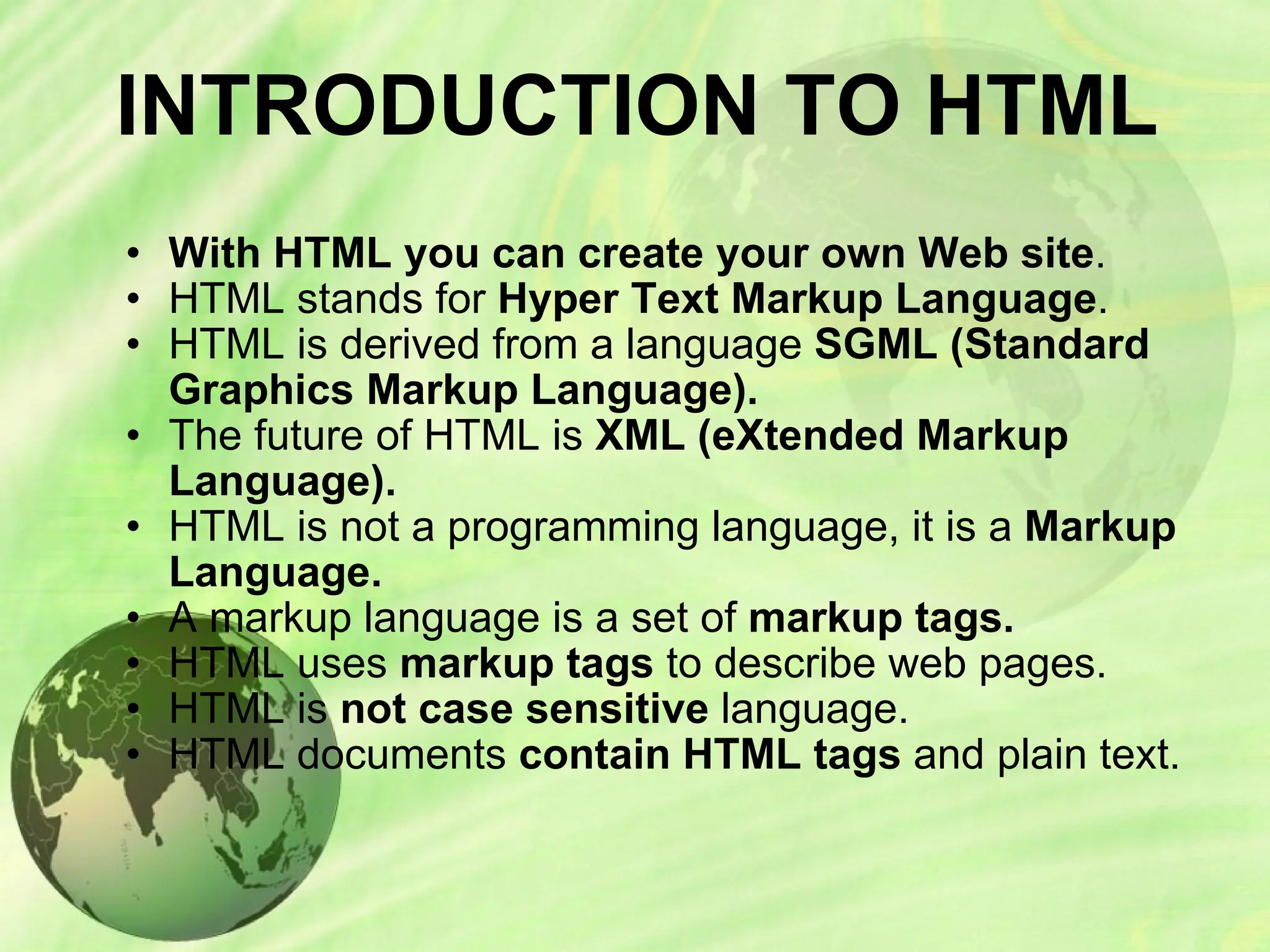INTRODUCTION TO HTML
• With HTML you can create your own Web site.
• HTML stands for Hyper Text Markup Language.
• HTML is derived from a language SGML (Standard
Graphics Markup Language).
• The future of HTML is XML (eXtended Markup
Language).
• HTML is not a programming language, it is a Markup
Language.
• A markup language is a set of markup tags.
• HTML uses markup tags to describe web pages.
• HTML is not case sensitive language.
• HTML documents contain HTML tags and plain text.
 