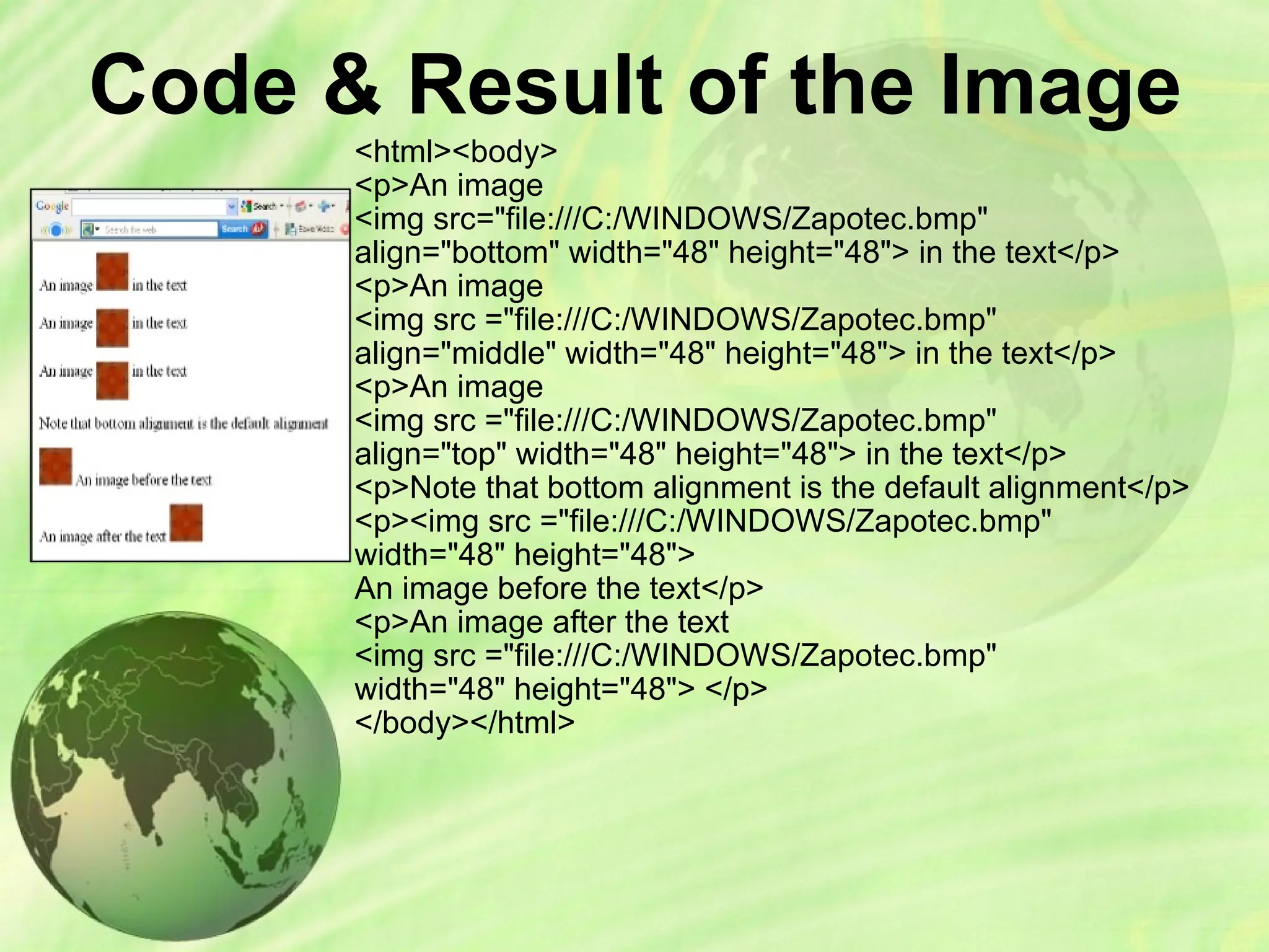Code & Result of the Image
<html><body>
<p>An image
<img src="file:///C:/WINDOWS/Zapotec.bmp"
align="bottom" width="48" height="48"> in the text</p>
<p>An image
<img src ="file:///C:/WINDOWS/Zapotec.bmp"
align="middle" width="48" height="48"> in the text</p>
<p>An image
<img src ="file:///C:/WINDOWS/Zapotec.bmp"
align="top" width="48" height="48"> in the text</p>
<p>Note that bottom alignment is the default alignment</p>
<p><img src ="file:///C:/WINDOWS/Zapotec.bmp"
width="48" height="48">
An image before the text</p>
<p>An image after the text
<img src ="file:///C:/WINDOWS/Zapotec.bmp"
width="48" height="48"> </p>
</body></html>
 