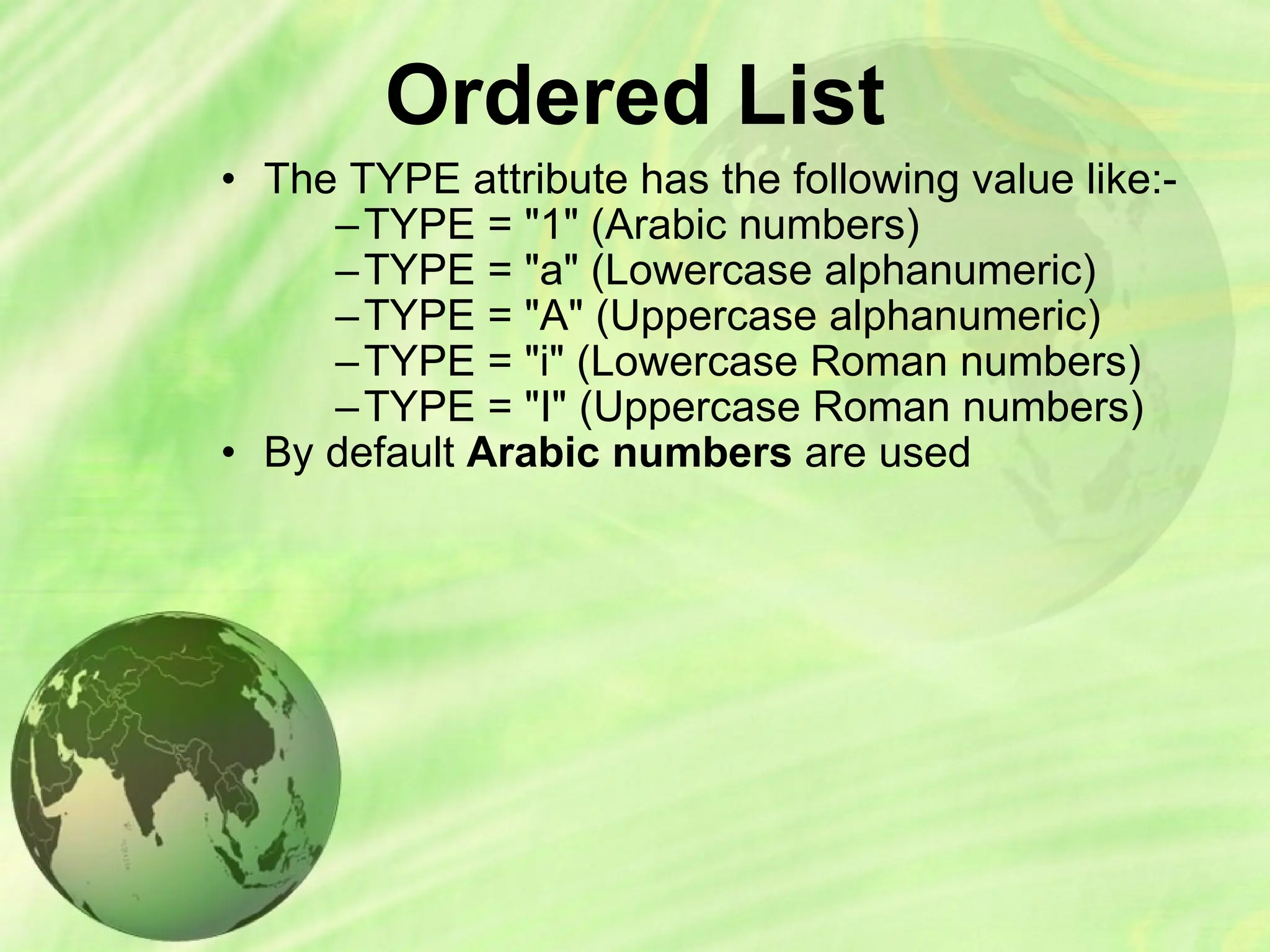 Ordered List
• The TYPE attribute has the following value like:-
–TYPE = "1" (Arabic numbers)
–TYPE = "a" (Lowercase alphanumeric)
–TYPE = "A" (Uppercase alphanumeric)
–TYPE = "i" (Lowercase Roman numbers)
–TYPE = "I" (Uppercase Roman numbers)
• By default Arabic numbers are used
 