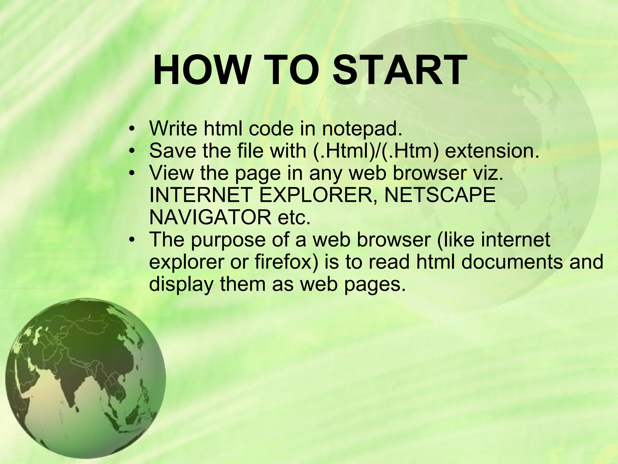 HOW TO START
• Write html code in notepad.
• Save the file with (.Html)/(.Htm) extension.
• View the page in any web browser viz.
INTERNET EXPLORER, NETSCAPE
NAVIGATOR etc.
• The purpose of a web browser (like internet
explorer or firefox) is to read html documents and
display them as web pages.
 