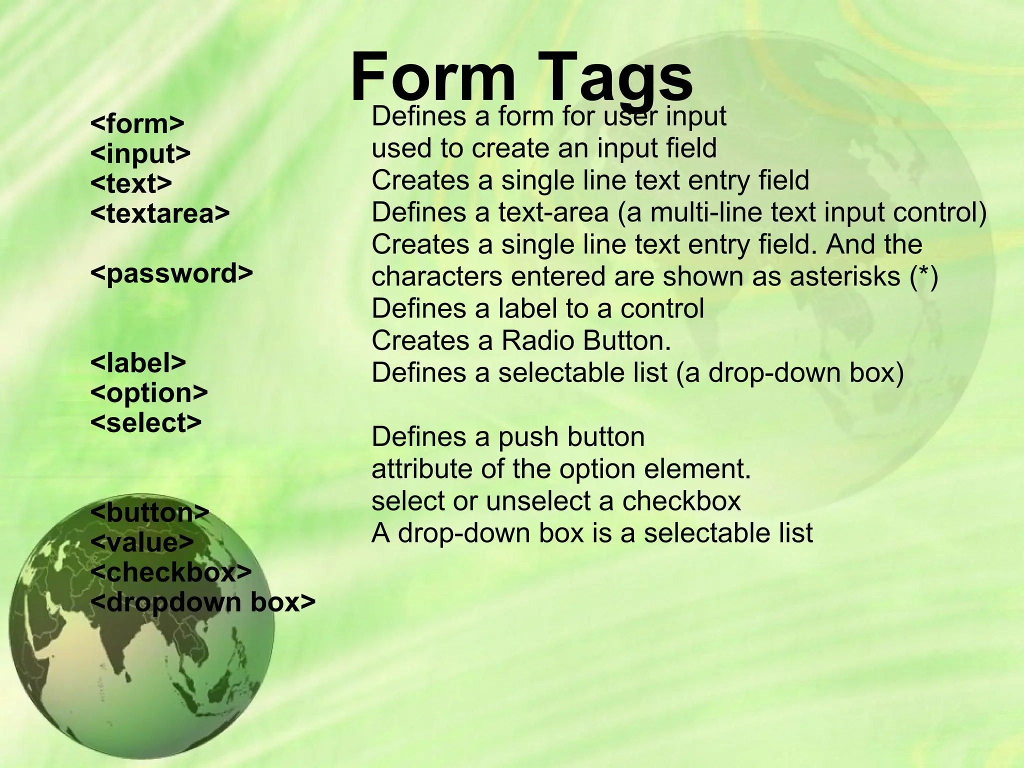 Form Tags
<form>
<input>
<text>
<textarea>
<password>
<label>
<option>
<select>
<button>
<value>
<checkbox>
<dropdown box>
Defines a form for user input
used to create an input field
Creates a single line text entry field
Defines a text-area (a multi-line text input control)
Creates a single line text entry field. And the
characters entered are shown as asterisks (*)
Defines a label to a control
Creates a Radio Button.
Defines a selectable list (a drop-down box)
Defines a push button
attribute of the option element.
select or unselect a checkbox
A drop-down box is a selectable list
 