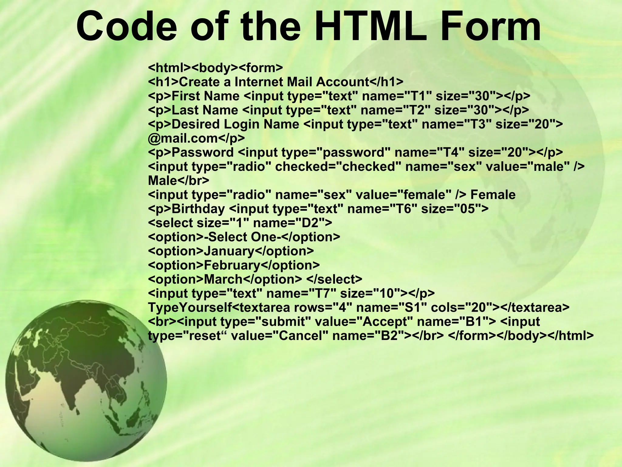Code of the HTML Form
<html><body><form>
<h1>Create a Internet Mail Account</h1>
<p>First Name <input type="text" name="T1" size="30"></p>
<p>Last Name <input type="text" name="T2" size="30"></p>
<p>Desired Login Name <input type="text" name="T3" size="20">
@mail.com</p>
<p>Password <input type="password" name="T4" size="20"></p>
<input type="radio" checked="checked" name="sex" value="male" />
Male</br>
<input type="radio" name="sex" value="female" /> Female
<p>Birthday <input type="text" name="T6" size="05">
<select size="1" name="D2">
<option>-Select One-</option>
<option>January</option>
<option>February</option>
<option>March</option> </select>
<input type="text" name="T7" size="10"></p>
TypeYourself<textarea rows="4" name="S1" cols="20"></textarea>
<br><input type="submit" value="Accept" name="B1"> <input
type="reset“ value="Cancel" name="B2"></br> </form></body></html>
 