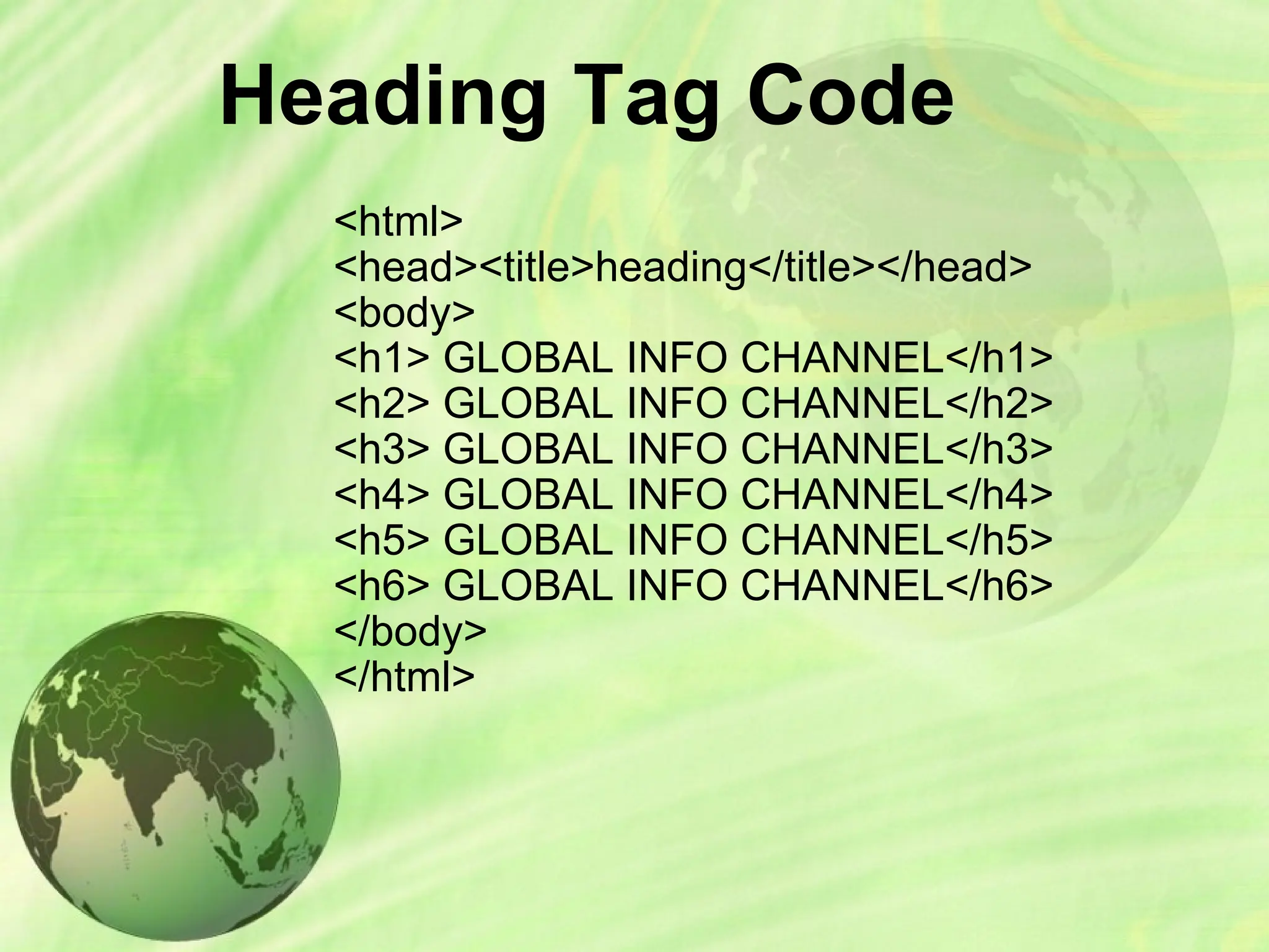 Heading Tag Code
<html>
<head><title>heading</title></head>
<body>
<h1> GLOBAL INFO CHANNEL</h1>
<h2> GLOBAL INFO CHANNEL</h2>
<h3> GLOBAL INFO CHANNEL</h3>
<h4> GLOBAL INFO CHANNEL</h4>
<h5> GLOBAL INFO CHANNEL</h5>
<h6> GLOBAL INFO CHANNEL</h6>
</body>
</html>
 