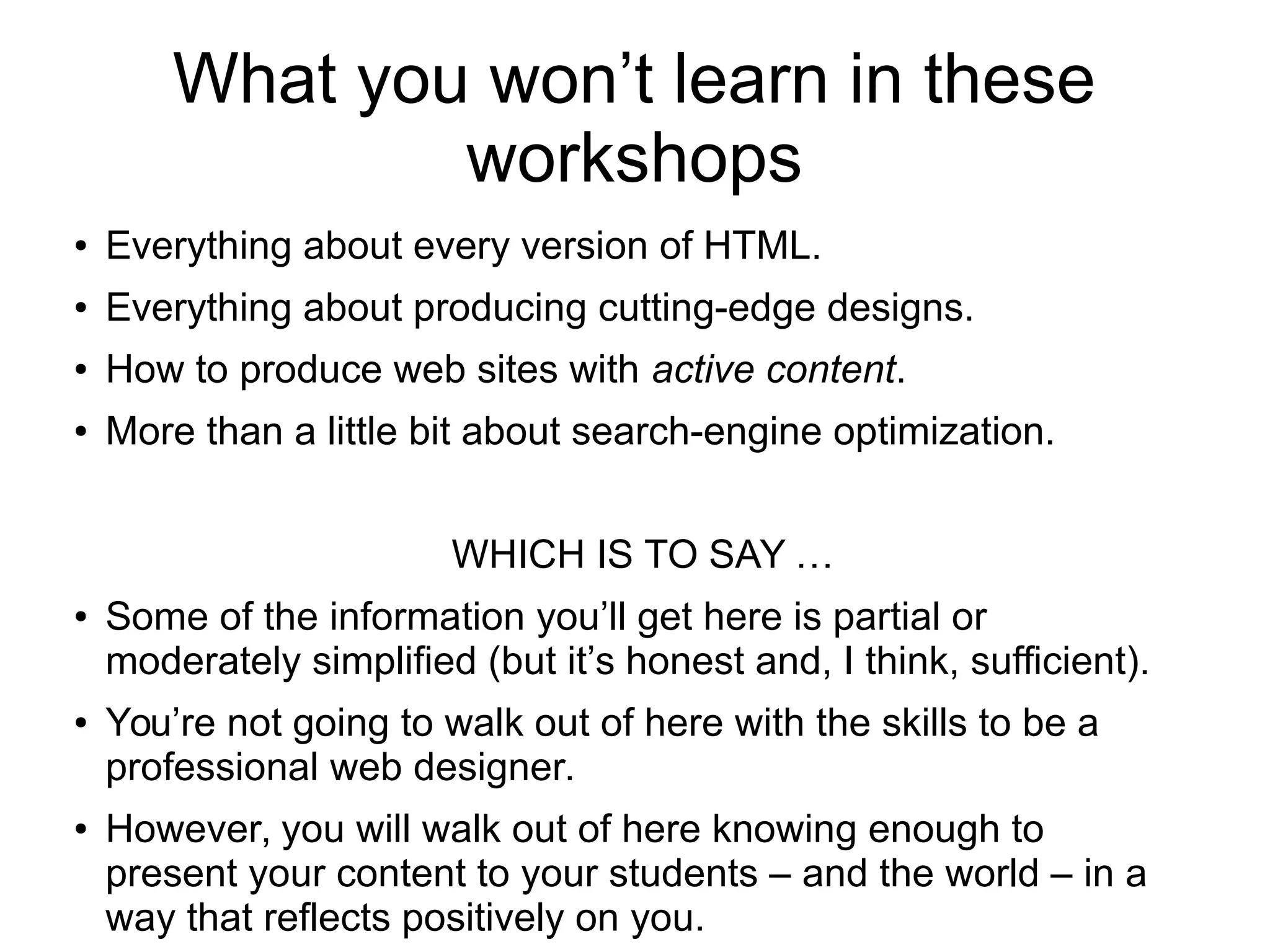 What you won’t learn in these 
workshops 
● Everything about every version of HTML. 
● Everything about producing cutting-edge designs. 
● How to produce web sites with active content. 
● More than a little bit about search-engine optimization. 
WHICH IS TO SAY … 
● Some of the information you’ll get here is partial or 
moderately simplified (but it’s honest and, I think, sufficient). 
● You’re not going to walk out of here with the skills to be a 
professional web designer. 
● However, you will walk out of here knowing enough to 
present your content to your students – and the world – in a 
way that reflects positively on you. 
 