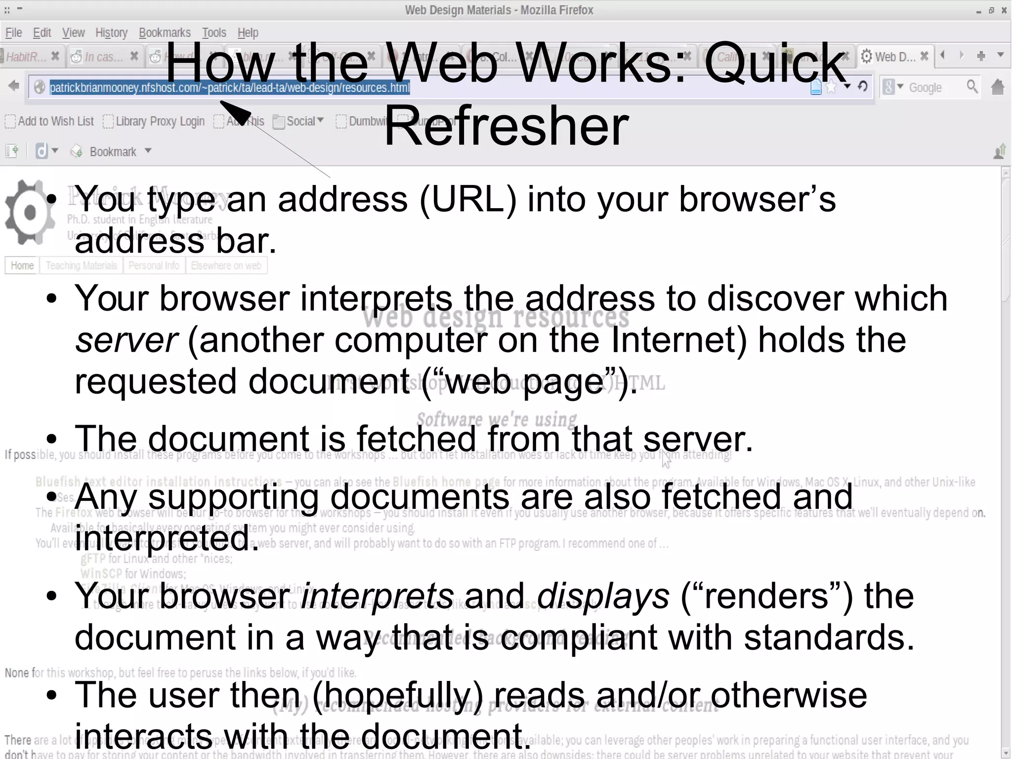 How the Web Works: Quick 
Refresher 
● You type an address (URL) into your browser’s 
address bar. 
● Your browser interprets the address to discover which 
server (another computer on the Internet) holds the 
requested document (“web page”). 
● The document is fetched from that server. 
● Any supporting documents are also fetched and 
interpreted. 
● Your browser interprets and displays (“renders”) the 
document in a way that is compliant with standards. 
● The user then (hopefully) reads and/or otherwise 
interacts with the document. 
 