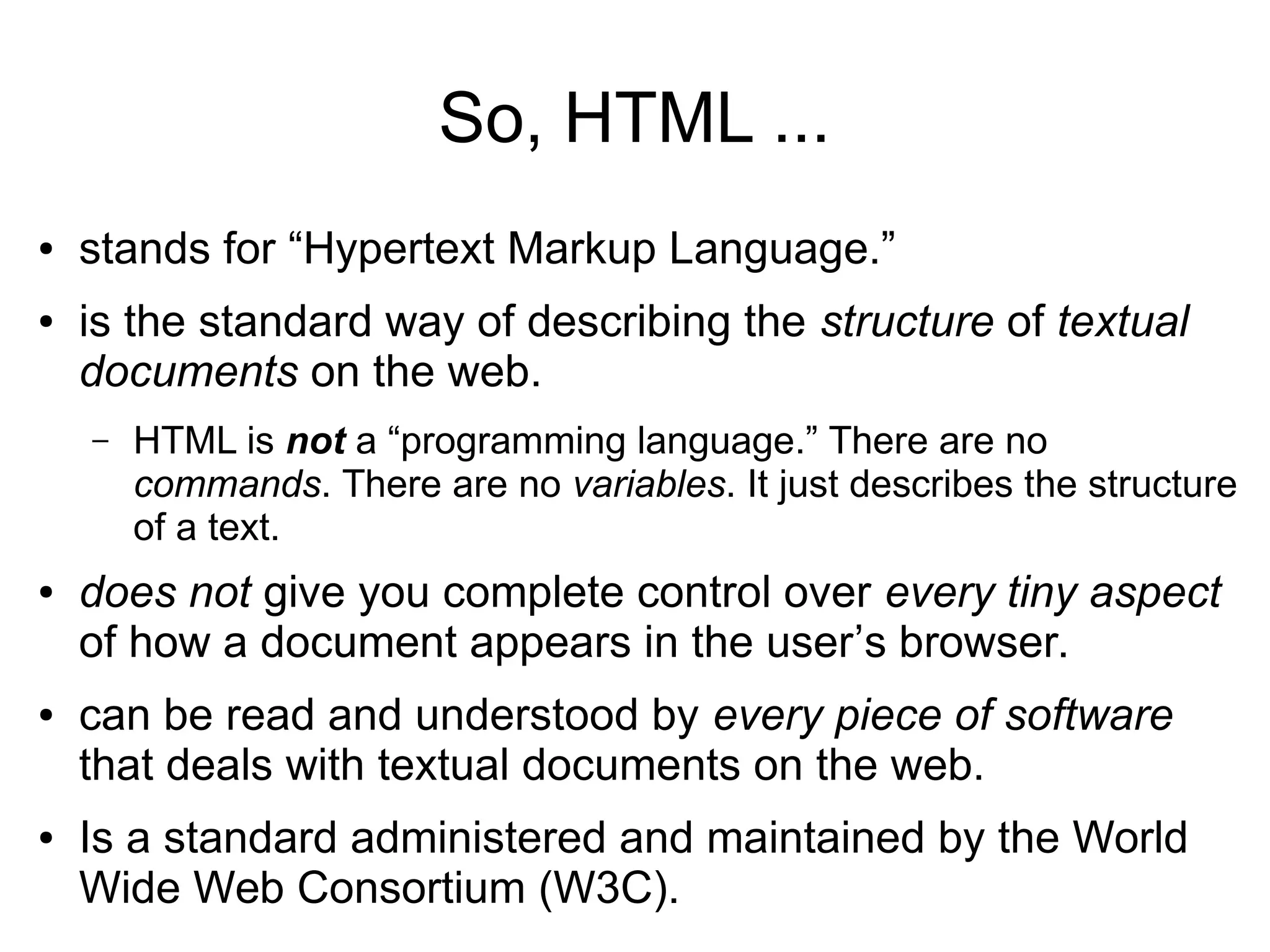 So, HTML ... 
● stands for “Hypertext Markup Language.” 
● is the standard way of describing the structure of textual 
documents on the web. 
– HTML is not a “programming language.” There are no 
commands. There are no variables. It just describes the structure 
of a text. 
● does not give you complete control over every tiny aspect 
of how a document appears in the user’s browser. 
● can be read and understood by every piece of software 
that deals with textual documents on the web. 
● Is a standard administered and maintained by the World 
Wide Web Consortium (W3C). 
 