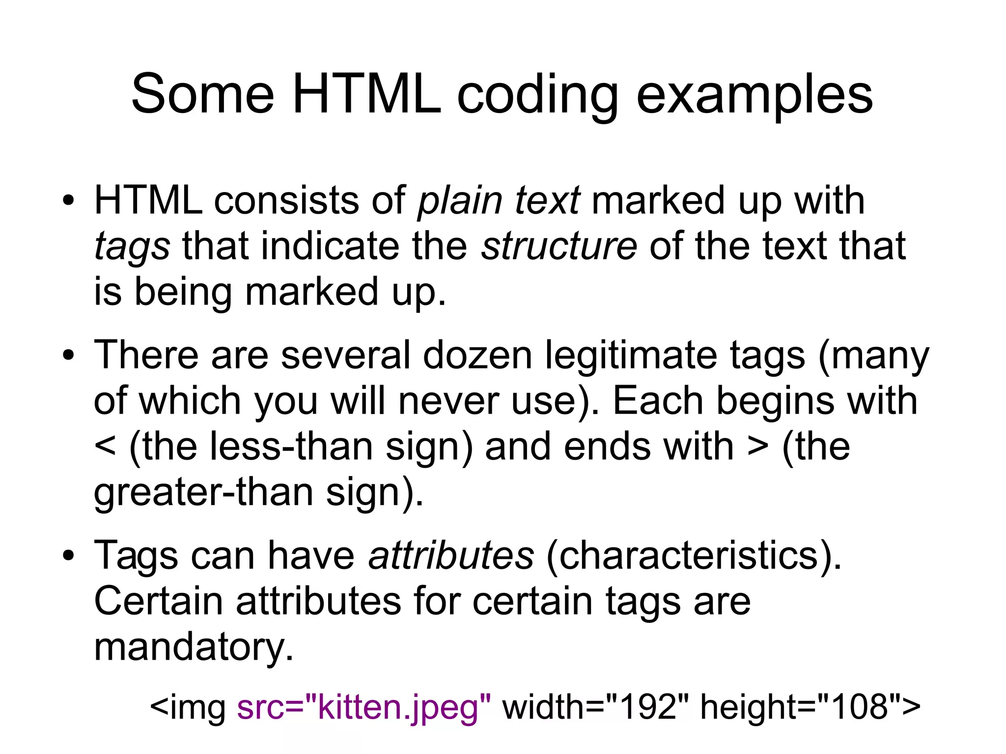 Some HTML coding examples 
● HTML consists of plain text marked up with 
tags that indicate the structure of the text that 
is being marked up. 
● There are several dozen legitimate tags (many 
of which you will never use). Each begins with 
< (the less-than sign) and ends with > (the 
greater-than sign). 
● Tags can have attributes (characteristics). 
Certain attributes for certain tags are 
mandatory. 
<img src="kitten.jpeg" width="192" height="108"> 
 